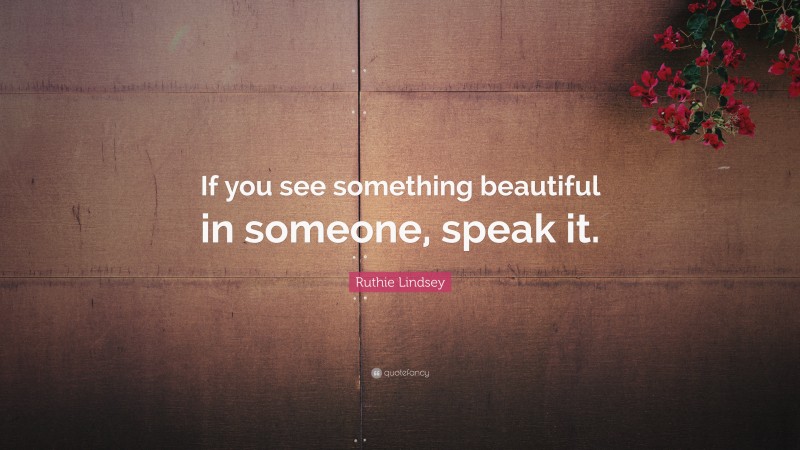 Ruthie Lindsey Quote: “If you see something beautiful in someone, speak it.”