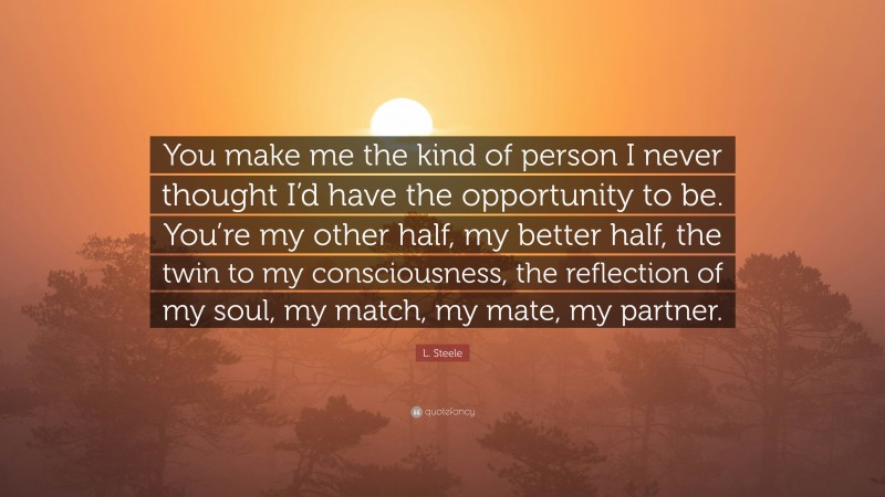 L. Steele Quote: “You make me the kind of person I never thought I’d have the opportunity to be. You’re my other half, my better half, the twin to my consciousness, the reflection of my soul, my match, my mate, my partner.”