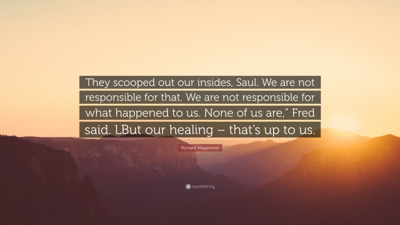 Richard Wagamese Quote: “They scooped out our insides, Saul. We are not responsible for that. We are not responsible for what happened to us. None of us are,” Fred said. LBut our healing – that’s up to us.”