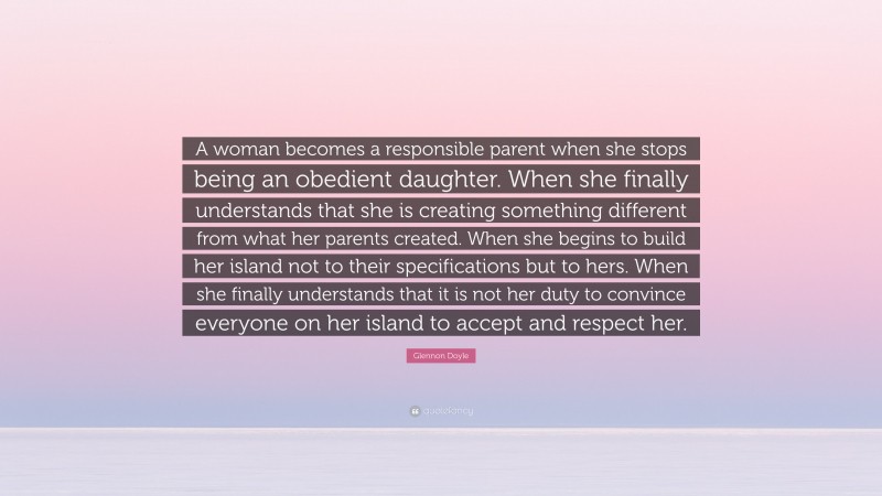 Glennon Doyle Quote: “A woman becomes a responsible parent when she stops being an obedient daughter. When she finally understands that she is creating something different from what her parents created. When she begins to build her island not to their specifications but to hers. When she finally understands that it is not her duty to convince everyone on her island to accept and respect her.”