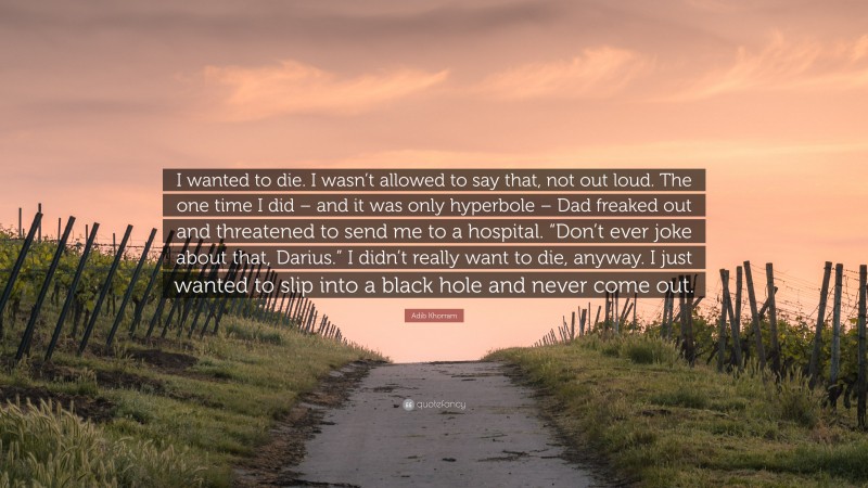 Adib Khorram Quote: “I wanted to die. I wasn’t allowed to say that, not out loud. The one time I did – and it was only hyperbole – Dad freaked out and threatened to send me to a hospital. “Don’t ever joke about that, Darius.” I didn’t really want to die, anyway. I just wanted to slip into a black hole and never come out.”