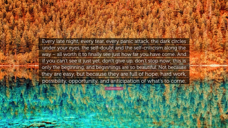 Charlotte Freeman Quote: “Every late night, every tear, every panic attack, the dark circles under your eyes, the self-doubt and the self-criticism along the way – all worth it to finally see just how far you have come. And if you can’t see it just yet, don’t give up, don’t stop now; this is only the beginning, and beginnings are so beautiful. Not because they are easy, but because they are full of hope, hard work, possibility, opportunity, and anticipation of what’s to come.”