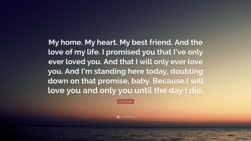 Ivy Smoak Quote: “My home. My heart. My best friend. And the love of my life. I promised you that I’ve only ever loved you. And that I will only ever love you. And I’m standing here today, doubling down on that promise, baby. Because I will love you and only you until the day I die.”