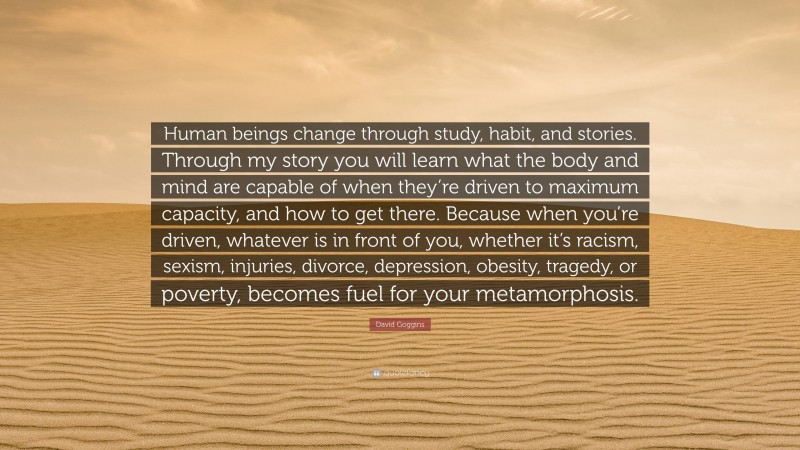 David Goggins Quote: “Human beings change through study, habit, and stories. Through my story you will learn what the body and mind are capable of when they’re driven to maximum capacity, and how to get there. Because when you’re driven, whatever is in front of you, whether it’s racism, sexism, injuries, divorce, depression, obesity, tragedy, or poverty, becomes fuel for your metamorphosis.”