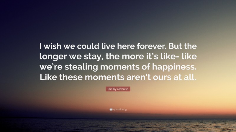 Shelby Mahurin Quote: “I wish we could live here forever. But the longer we stay, the more it’s like- like we’re stealing moments of happiness. Like these moments aren’t ours at all.”