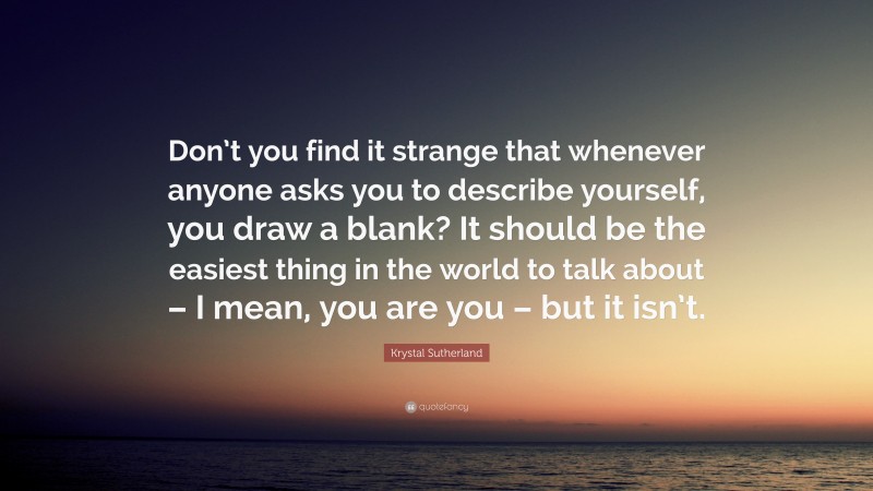 Krystal Sutherland Quote: “Don’t you find it strange that whenever anyone asks you to describe yourself, you draw a blank? It should be the easiest thing in the world to talk about – I mean, you are you – but it isn’t.”