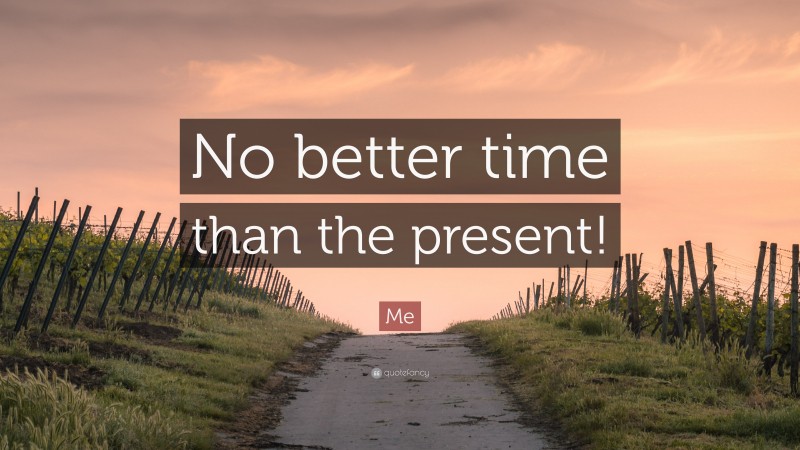 Me Quote: “No better time than the present!”