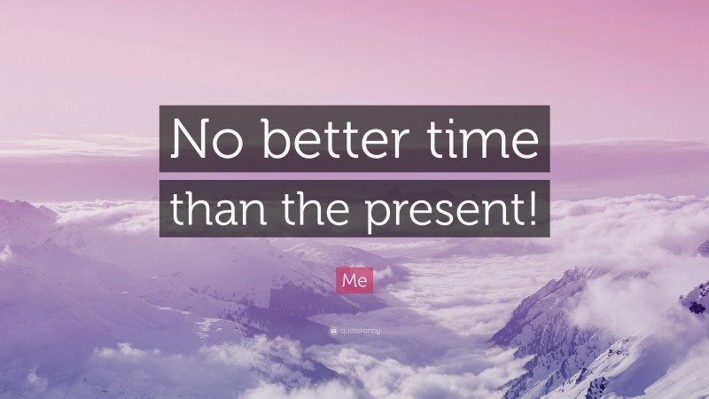 Me Quote: “No better time than the present!”