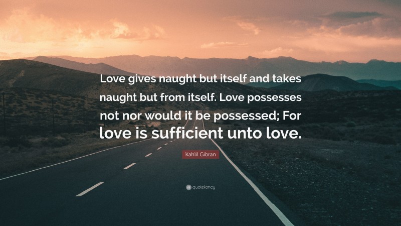 Kahlil Gibran Quote: “Love gives naught but itself and takes naught but from itself. Love possesses not nor would it be possessed; For love is sufficient unto love.”