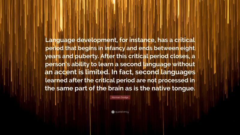 Norman Doidge Quote: “Language development, for instance, has a critical period that begins in infancy and ends between eight years and puberty. After this critical period closes, a person’s ability to learn a second language without an accent is limited. In fact, second languages learned after the critical period are not processed in the same part of the brain as is the native tongue.”