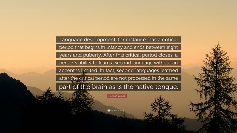 Norman Doidge Quote: “Language development, for instance, has a critical period that begins in infancy and ends between eight years and puberty. After this critical period closes, a person’s ability to learn a second language without an accent is limited. In fact, second languages learned after the critical period are not processed in the same part of the brain as is the native tongue.”