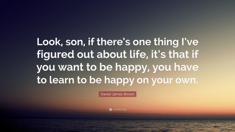 Daniel James Brown Quote: “Look, son, if there’s one thing I’ve figured out about life, it’s that if you want to be happy, you have to learn to be happy on your own.”