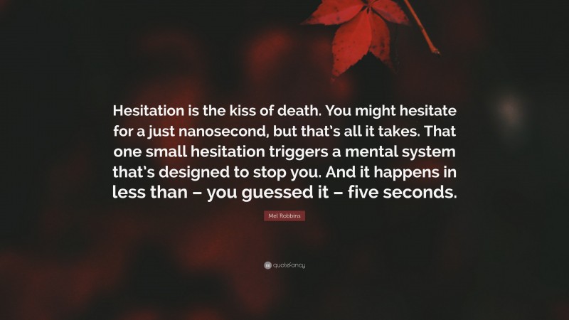Mel Robbins Quote: “Hesitation is the kiss of death. You might hesitate for a just nanosecond, but that’s all it takes. That one small hesitation triggers a mental system that’s designed to stop you. And it happens in less than – you guessed it – five seconds.”