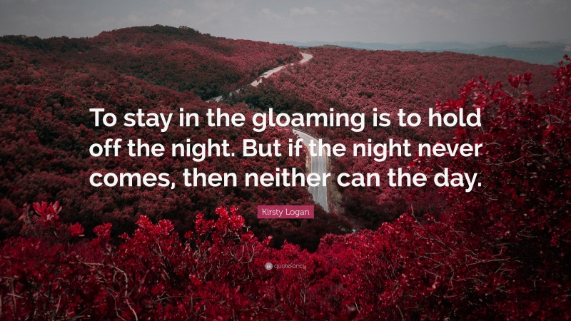Kirsty Logan Quote: “To stay in the gloaming is to hold off the night. But if the night never comes, then neither can the day.”