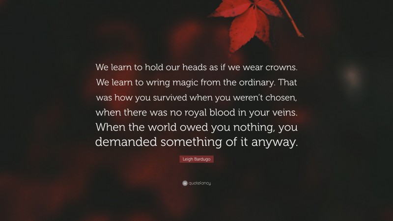 Leigh Bardugo Quote: “We learn to hold our heads as if we wear crowns. We learn to wring magic from the ordinary. That was how you survived when you weren’t chosen, when there was no royal blood in your veins. When the world owed you nothing, you demanded something of it anyway.”