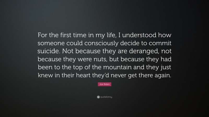 Joe Biden Quote: “For the first time in my life, I understood how someone could consciously decide to commit suicide. Not because they are deranged, not because they were nuts, but because they had been to the top of the mountain and they just knew in their heart they’d never get there again.”