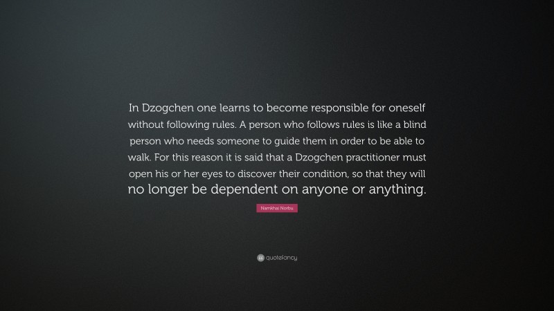 Namkhai Norbu Quote: “In Dzogchen one learns to become responsible for oneself without following rules. A person who follows rules is like a blind person who needs someone to guide them in order to be able to walk. For this reason it is said that a Dzogchen practitioner must open his or her eyes to discover their condition, so that they will no longer be dependent on anyone or anything.”