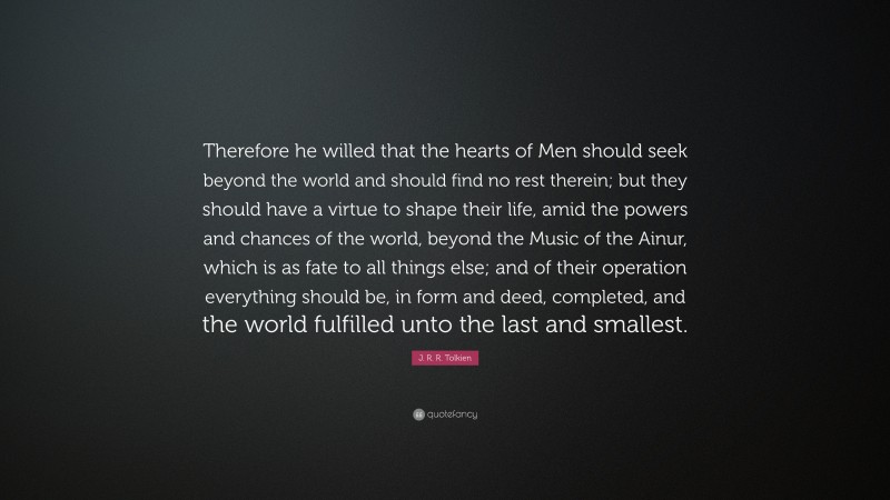 J. R. R. Tolkien Quote: “Therefore he willed that the hearts of Men should seek beyond the world and should find no rest therein; but they should have a virtue to shape their life, amid the powers and chances of the world, beyond the Music of the Ainur, which is as fate to all things else; and of their operation everything should be, in form and deed, completed, and the world fulfilled unto the last and smallest.”