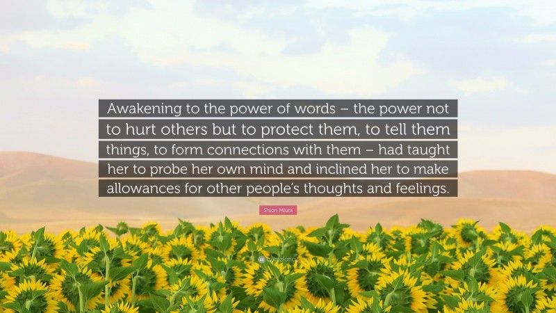Shion Miura Quote: “Awakening to the power of words – the power not to hurt others but to protect them, to tell them things, to form connections with them – had taught her to probe her own mind and inclined her to make allowances for other people’s thoughts and feelings.”