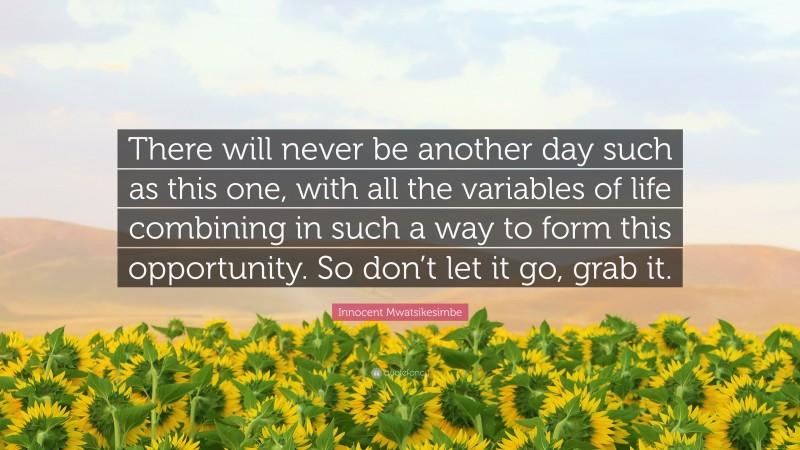 Innocent Mwatsikesimbe Quote: “There will never be another day such as this one, with all the variables of life combining in such a way to form this opportunity. So don’t let it go, grab it.”
