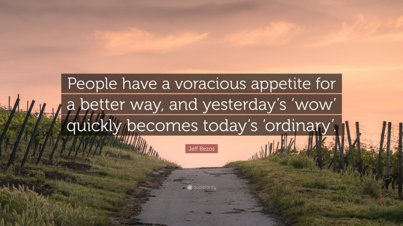 Jeff Bezos Quote: “People have a voracious appetite for a better way, and yesterday’s ‘wow’ quickly becomes today’s ‘ordinary’.”