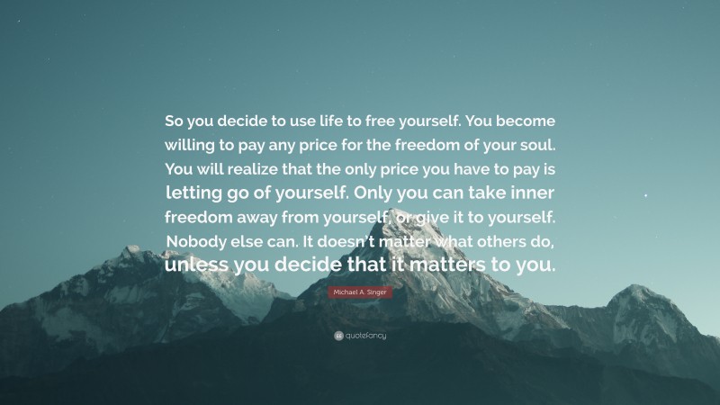 Michael A. Singer Quote: “So you decide to use life to free yourself. You become willing to pay any price for the freedom of your soul. You will realize that the only price you have to pay is letting go of yourself. Only you can take inner freedom away from yourself, or give it to yourself. Nobody else can. It doesn’t matter what others do, unless you decide that it matters to you.”