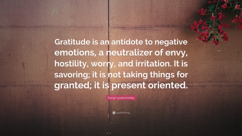 Sonja Lyubomirsky Quote: “Gratitude is an antidote to negative emotions, a neutralizer of envy, hostility, worry, and irritation. It is savoring; it is not taking things for granted; it is present oriented.”