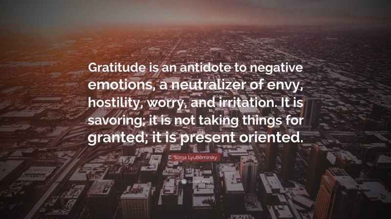 Sonja Lyubomirsky Quote: “Gratitude is an antidote to negative emotions, a neutralizer of envy, hostility, worry, and irritation. It is savoring; it is not taking things for granted; it is present oriented.”