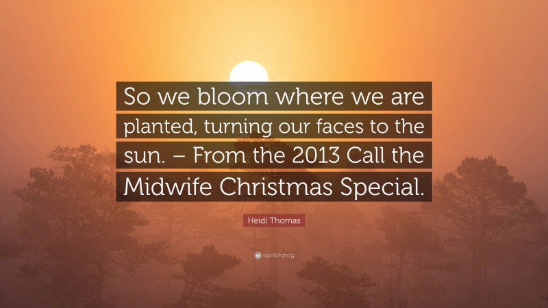 Heidi Thomas Quote: “So we bloom where we are planted, turning our faces to the sun. – From the 2013 Call the Midwife Christmas Special.”
