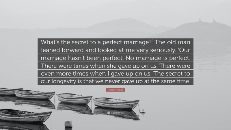 Colleen Hoover Quote: “What’s the secret to a perfect marriage?′ The old man leaned forward and looked at me very seriously. ‘Our marriage hasn’t been perfect. No marriage is perfect. There were times when she gave up on us. There were even more times when I gave up on us. The secret to our longevity is that we never gave up at the same time.”