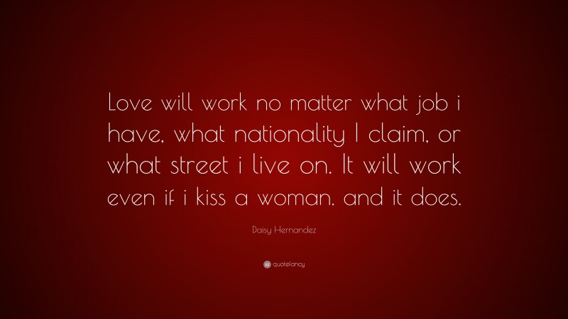 Daisy Hernandez Quote: “Love will work no matter what job i have, what nationality I claim, or what street i live on. It will work even if i kiss a woman. and it does.”