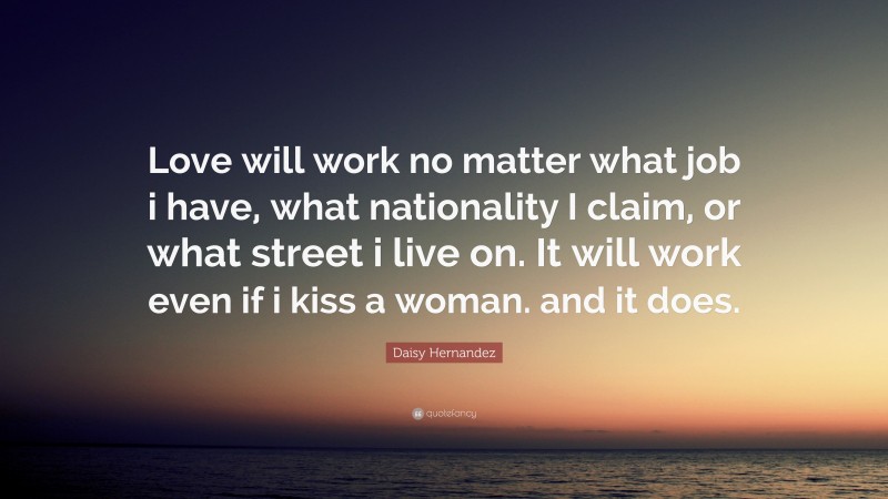 Daisy Hernandez Quote: “Love will work no matter what job i have, what nationality I claim, or what street i live on. It will work even if i kiss a woman. and it does.”
