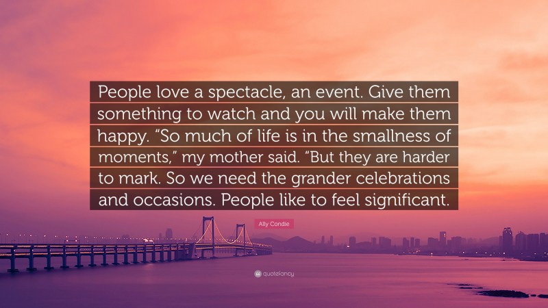 Ally Condie Quote: “People love a spectacle, an event. Give them something to watch and you will make them happy. “So much of life is in the smallness of moments,” my mother said. “But they are harder to mark. So we need the grander celebrations and occasions. People like to feel significant.”