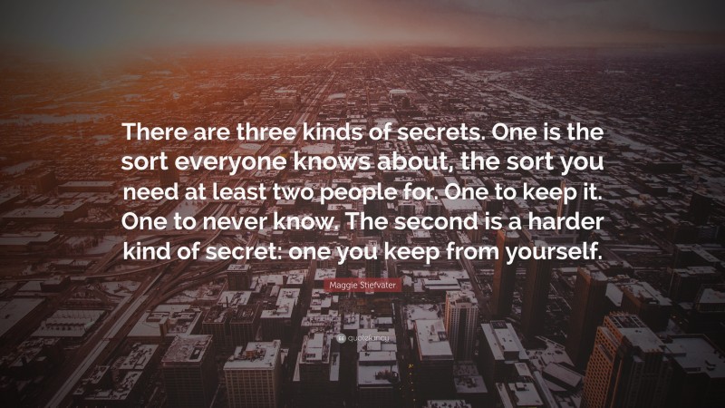 Maggie Stiefvater Quote: “There are three kinds of secrets. One is the sort everyone knows about, the sort you need at least two people for. One to keep it. One to never know. The second is a harder kind of secret: one you keep from yourself.”