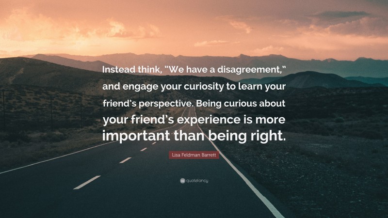 Lisa Feldman Barrett Quote: “Instead think, “We have a disagreement,” and engage your curiosity to learn your friend’s perspective. Being curious about your friend’s experience is more important than being right.”
