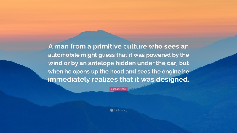 Michael Behe Quote: “A man from a primitive culture who sees an automobile might guess that it was powered by the wind or by an antelope hidden under the car, but when he opens up the hood and sees the engine he immediately realizes that it was designed.”