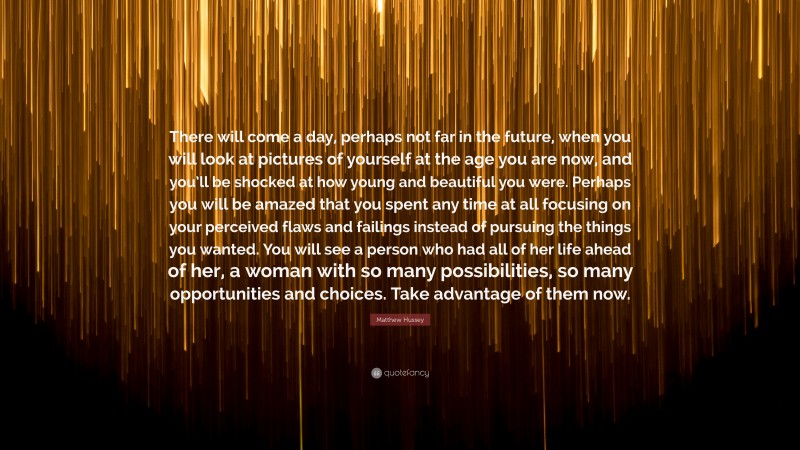 Matthew Hussey Quote: “There will come a day, perhaps not far in the future, when you will look at pictures of yourself at the age you are now, and you’ll be shocked at how young and beautiful you were. Perhaps you will be amazed that you spent any time at all focusing on your perceived flaws and failings instead of pursuing the things you wanted. You will see a person who had all of her life ahead of her, a woman with so many possibilities, so many opportunities and choices. Take advantage of them now.”