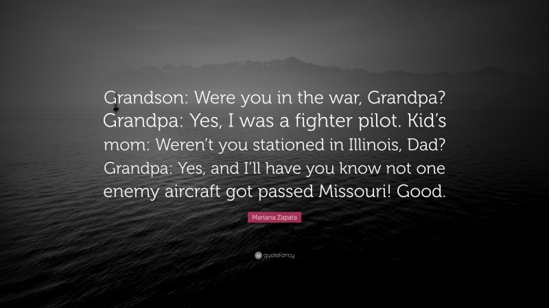 Mariana Zapata Quote: “Grandson: Were you in the war, Grandpa? Grandpa: Yes, I was a fighter pilot. Kid’s mom: Weren’t you stationed in Illinois, Dad? Grandpa: Yes, and I’ll have you know not one enemy aircraft got passed Missouri! Good.”