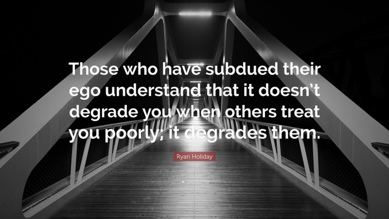 Ryan Holiday Quote: “Those who have subdued their ego understand that it doesn’t degrade you when others treat you poorly; it degrades them.”