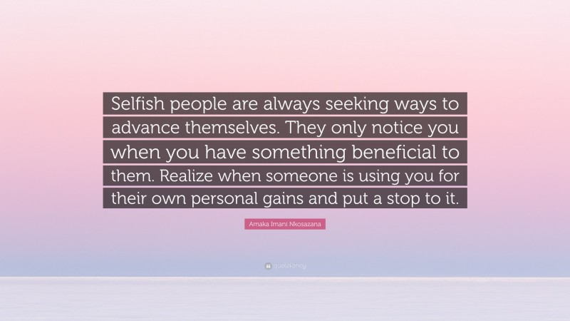 Amaka Imani Nkosazana Quote: “Selfish people are always seeking ways to advance themselves. They only notice you when you have something beneficial to them. Realize when someone is using you for their own personal gains and put a stop to it.”