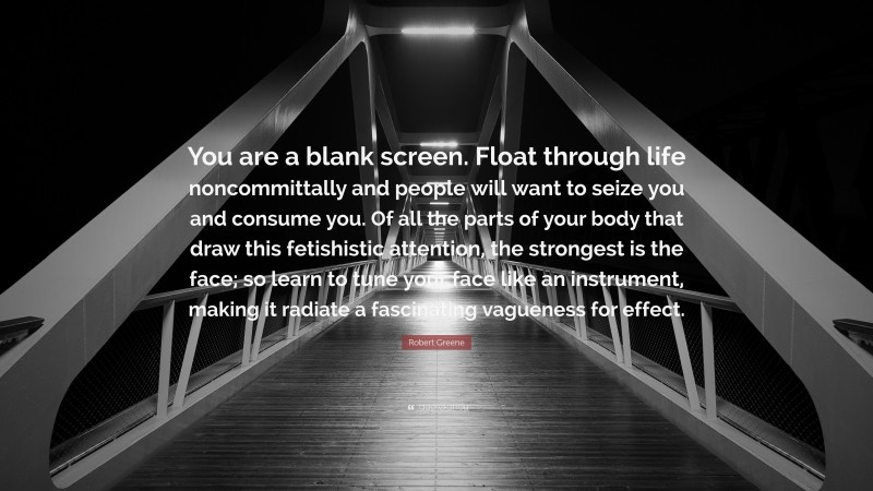 Robert Greene Quote: “You are a blank screen. Float through life noncommittally and people will want to seize you and consume you. Of all the parts of your body that draw this fetishistic attention, the strongest is the face; so learn to tune your face like an instrument, making it radiate a fascinating vagueness for effect.”