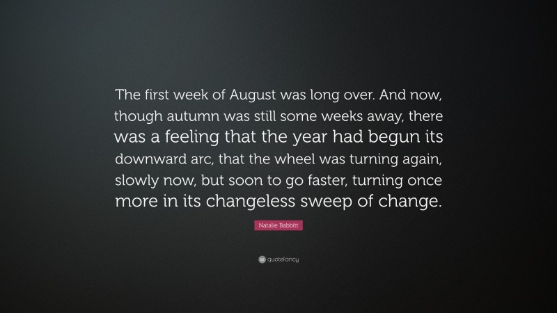 Natalie Babbitt Quote: “The first week of August was long over. And now, though autumn was still some weeks away, there was a feeling that the year had begun its downward arc, that the wheel was turning again, slowly now, but soon to go faster, turning once more in its changeless sweep of change.”