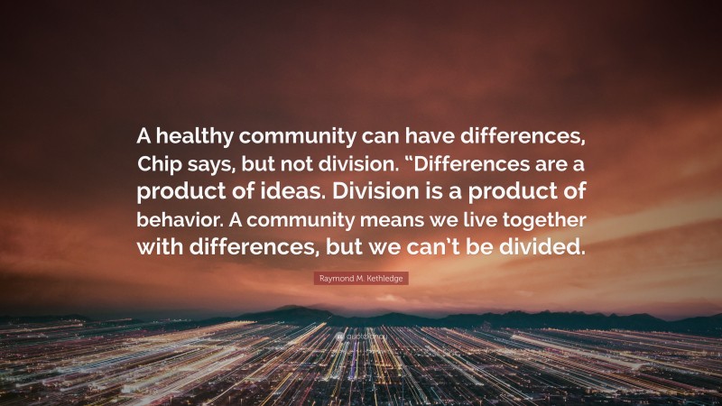 Raymond M. Kethledge Quote: “A healthy community can have differences, Chip says, but not division. “Differences are a product of ideas. Division is a product of behavior. A community means we live together with differences, but we can’t be divided.”