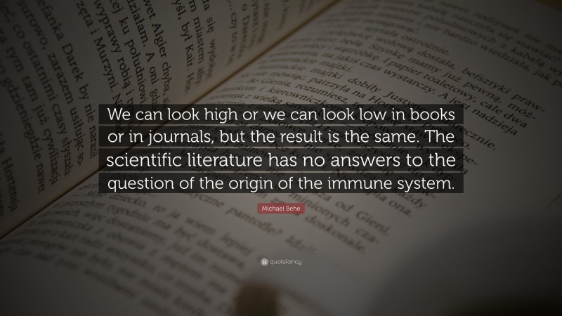 Michael Behe Quote: “We can look high or we can look low in books or in journals, but the result is the same. The scientific literature has no answers to the question of the origin of the immune system.”