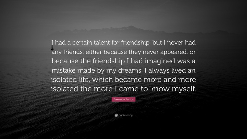 Fernando Pessoa Quote: “I had a certain talent for friendship, but I never had any friends, either because they never appeared, or because the friendship I had imagined was a mistake made by my dreams. I always lived an isolated life, which became more and more isolated the more I came to know myself.”