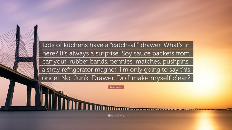 Peter Walsh Quote: “Lots of kitchens have a “catch-all” drawer. What’s in here? It’s always a surprise. Soy sauce packets from carryout, rubber bands, pennies, matches, pushpins, a stray refrigerator magnet. I’m only going to say this once: No. Junk. Drawer. Do I make myself clear?”