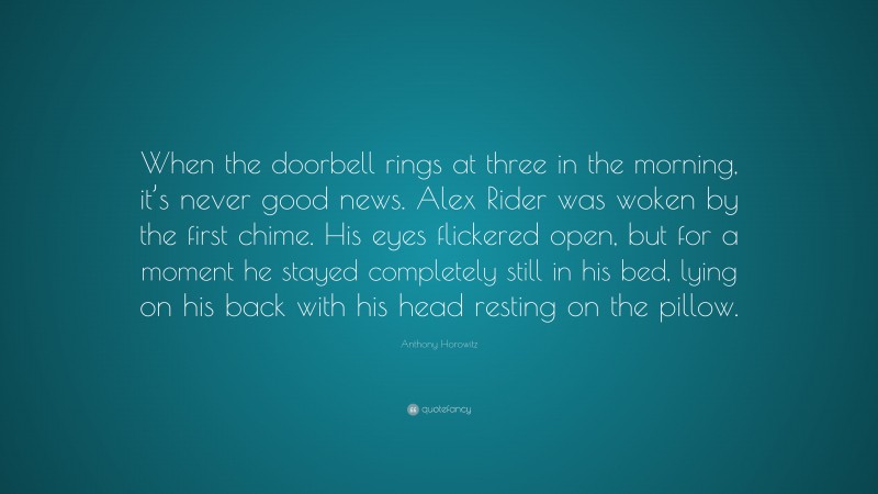 Anthony Horowitz Quote: “When the doorbell rings at three in the morning, it’s never good news. Alex Rider was woken by the first chime. His eyes flickered open, but for a moment he stayed completely still in his bed, lying on his back with his head resting on the pillow.”