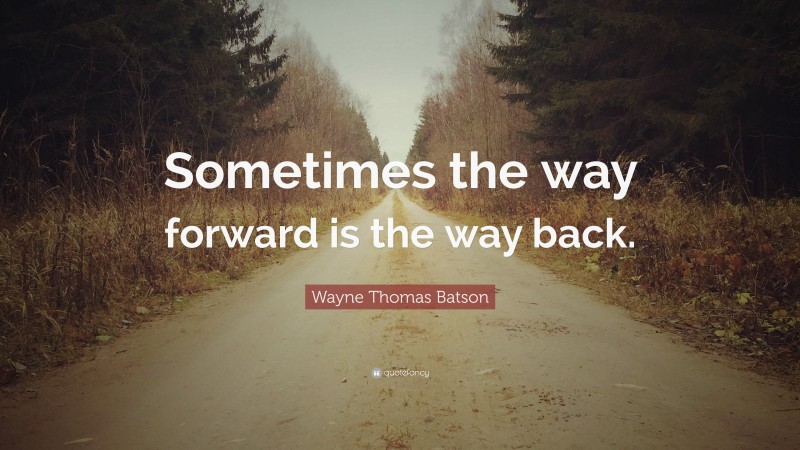 Wayne Thomas Batson Quote: “Sometimes the way forward is the way back.”