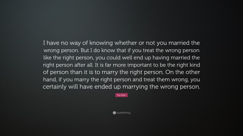 Zig Ziglar Quote: “I have no way of knowing whether or not you married the wrong person. But I do know that if you treat the wrong person like the right person, you could well end up having married the right person after all. It is far more important to be the right kind of person than it is to marry the right person. On the other hand, if you marry the right person and treat them wrong, you certainly will have ended up marrying the wrong person.”