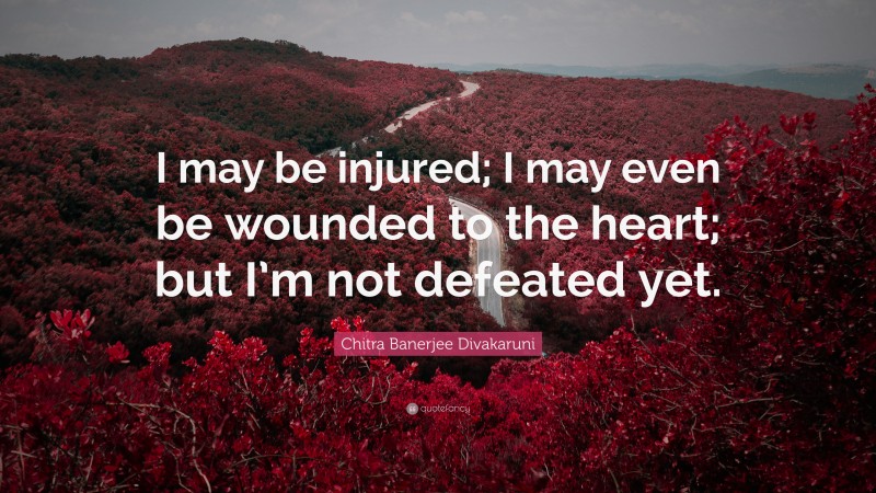 Chitra Banerjee Divakaruni Quote: “I may be injured; I may even be wounded to the heart; but I’m not defeated yet.”